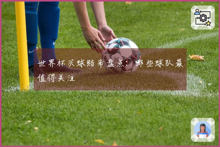 世界杯买球赔率盘点：哪些球队最值得关注